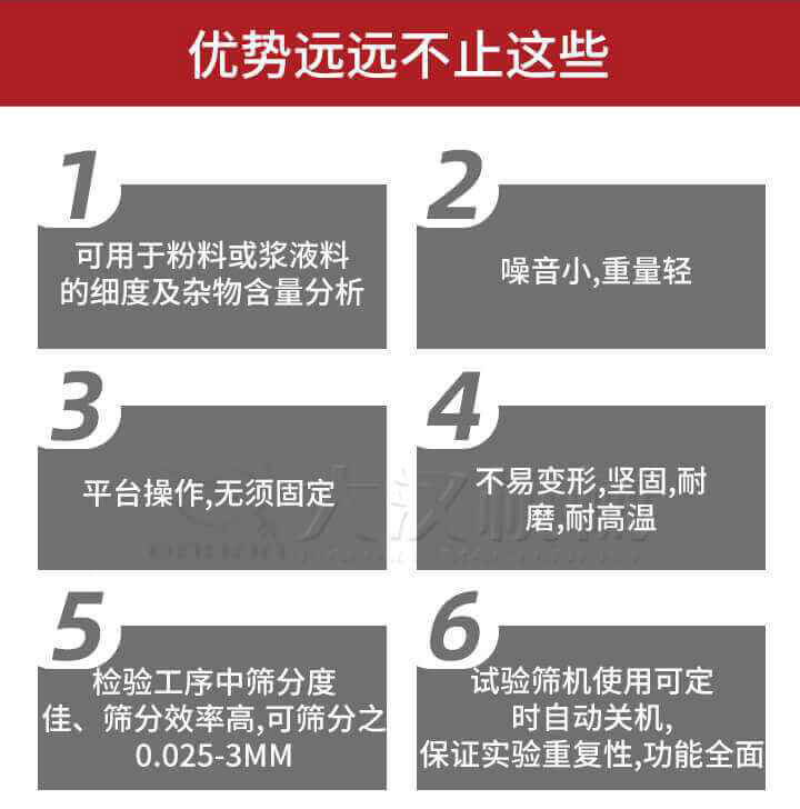 試驗(yàn)篩優(yōu)勢：1，可用于粉料或漿液料的細(xì)度及雜物含量分析。2，噪音小，重量輕。3，平臺操作，無須固定。4，不易變形，堅固，耐磨，耐高溫。5，檢驗(yàn)工序中篩分度佳，篩分效率高，可篩分之0.025-3MM6，試驗(yàn)篩機(jī)使用可定時自動關(guān)機(jī)保證實(shí)驗(yàn)重復(fù)性，功能全面。