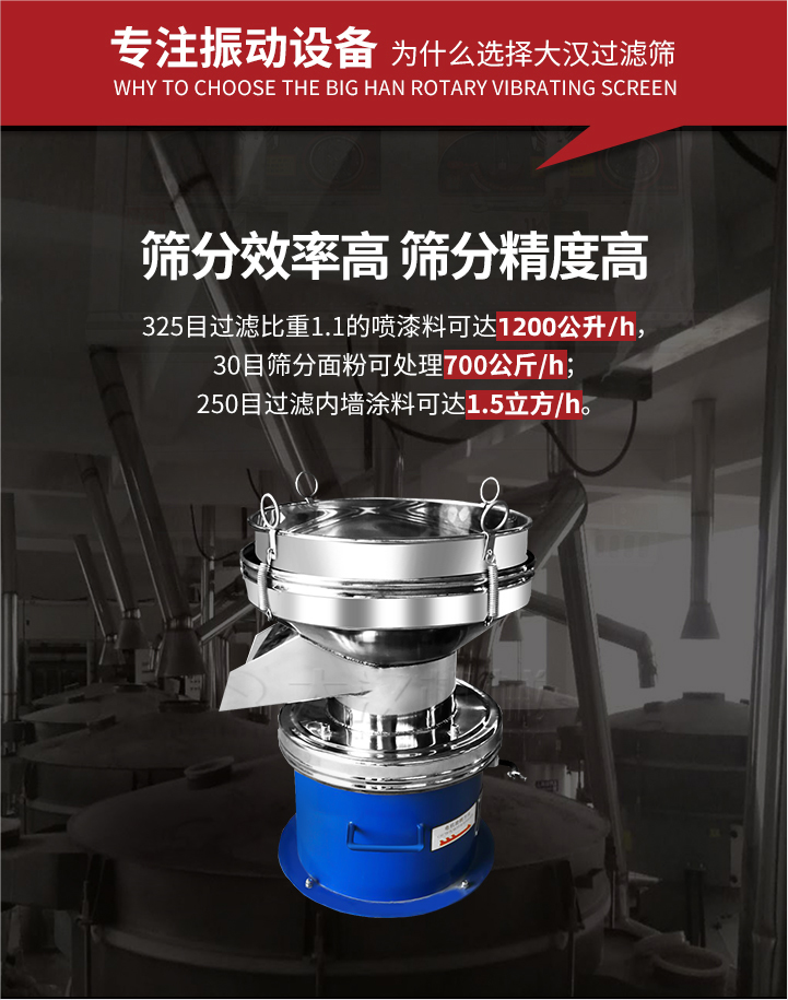 大漢過(guò)濾篩篩分效率高,精度高;325目過(guò)濾比重1:1的噴油漆可達(dá)1200公升/時(shí);30目篩粉面粉可處理700公斤/時(shí);250目過(guò)濾內(nèi)墻涂料可達(dá)1.5立方/h;過(guò)濾篩廠家直銷(xiāo)價(jià)格便宜。過(guò)濾篩適用物料：粘液粉末都可以使用具體產(chǎn)品如下：奶制品，油漆，泥漿，淀粉，果汁等。