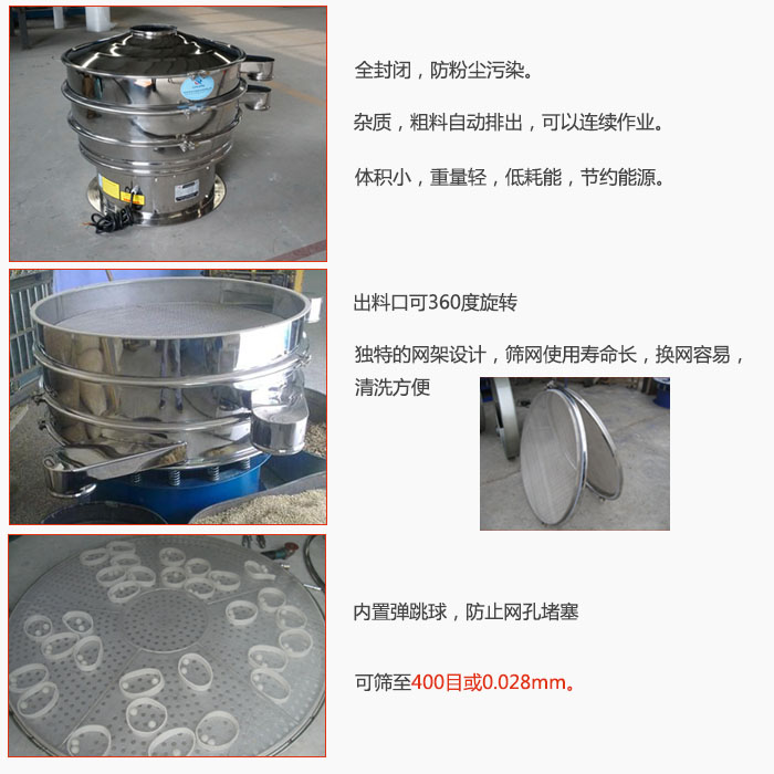 800型全不銹鋼振動篩特點：全封閉，放粉塵污染。雜質，粗料自動排出可以連續作業。出料口可360度旋轉，獨特的網架設計篩網使用壽命長換網容易清洗方便。內置彈跳球，防止網孔堵塞?？珊Y至400目或0。028mm。雜質粗料自動排出，可以連續作業，體積小，重量輕，低耗能，節約能源。